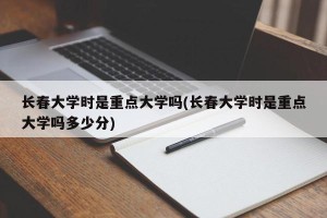 长春大学时是重点大学吗(长春大学时是重点大学吗多少分)