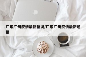 广东广州疫情最新情况/广东广州疫情最新通报