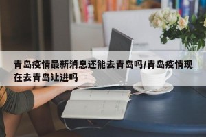 青岛疫情最新消息还能去青岛吗/青岛疫情现在去青岛让进吗