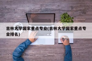 吉林大学国家重点专业(吉林大学国家重点专业排名)