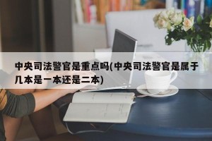 中央司法警官是重点吗(中央司法警官是属于几本是一本还是二本)