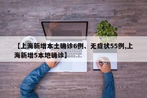 【上海新增本土确诊6例、无症状55例,上海新增5本地确诊】