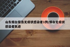 山东烟台报告无症状感染者1例/烟台无症状感染者轨迹