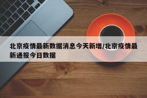 北京疫情最新数据消息今天新增/北京疫情最新通报今日数据