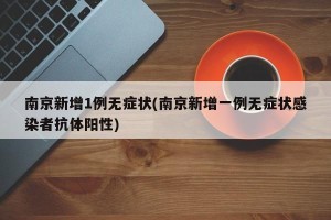 南京新增1例无症状(南京新增一例无症状感染者抗体阳性)