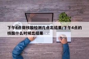 下午4点做核酸检测几点出结果/下午4点的核酸什么时候出结果