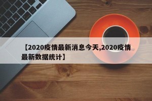 【2020疫情最新消息今天,2020疫情最新数据统计】