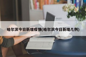哈尔滨今日新增疫情(哈尔滨今日新增几例)