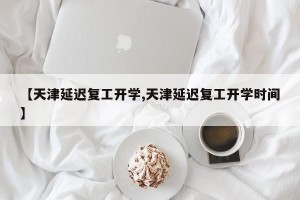 【天津延迟复工开学,天津延迟复工开学时间】