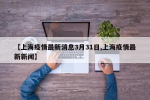 【上海疫情最新消息3月31日,上海疫情最新新闻】