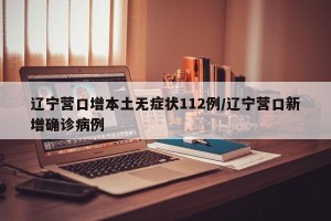 辽宁营口增本土无症状112例/辽宁营口新增确诊病例