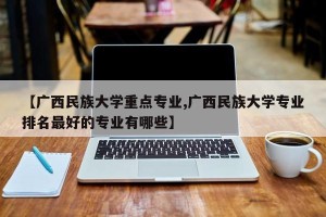 【广西民族大学重点专业,广西民族大学专业排名最好的专业有哪些】