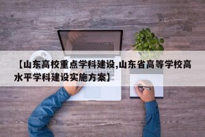 【山东高校重点学科建设,山东省高等学校高水平学科建设实施方案】