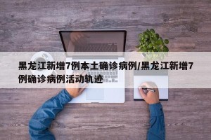 黑龙江新增7例本土确诊病例/黑龙江新增7例确诊病例活动轨迹