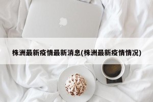 株洲最新疫情最新消息(株洲最新疫情情况)