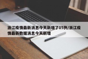 浙江疫情最新消息今天新增了15例/浙江疫情最新数据消息今天新增