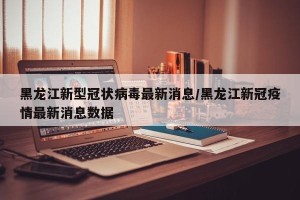 黑龙江新型冠状病毒最新消息/黑龙江新冠疫情最新消息数据