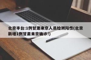 北京丰台:1例甘肃来京人员检测阳性(北京新增1例甘肃来京确诊!)