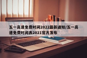 五一高速免费时间2022最新通知/五一高速免费时间表2021官方发布