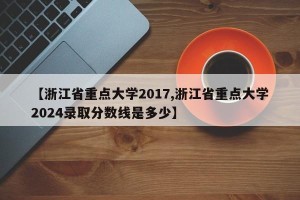 【浙江省重点大学2017,浙江省重点大学2024录取分数线是多少】