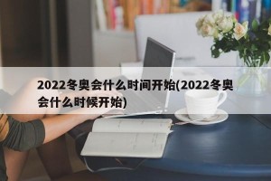 2022冬奥会什么时间开始(2022冬奥会什么时候开始)