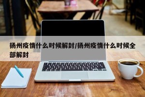 扬州疫情什么时候解封/扬州疫情什么时候全部解封