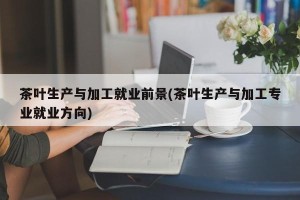 茶叶生产与加工就业前景(茶叶生产与加工专业就业方向)