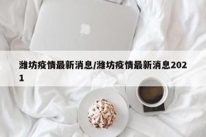潍坊疫情最新消息/潍坊疫情最新消息2021