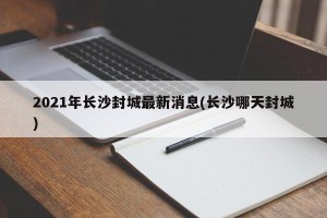 2021年长沙封城最新消息(长沙哪天封城)