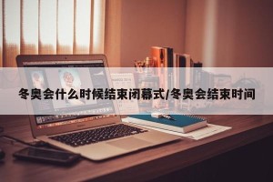 冬奥会什么时候结束闭幕式/冬奥会结束时间