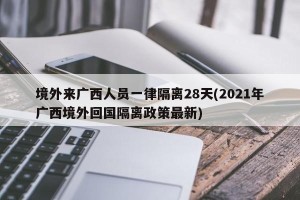 境外来广西人员一律隔离28天(2021年广西境外回国隔离政策最新)