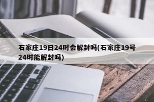 石家庄19日24时会解封吗(石家庄19号24时能解封吗)