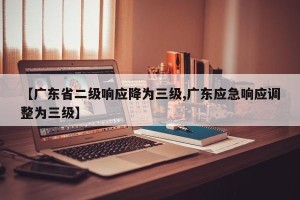 【广东省二级响应降为三级,广东应急响应调整为三级】