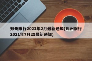 郑州限行2021年2月最新通知(郑州限行2021年7月29最新通知)