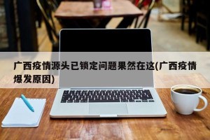广西疫情源头已锁定问题果然在这(广西疫情爆发原因)