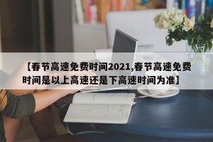 【春节高速免费时间2021,春节高速免费时间是以上高速还是下高速时间为准】