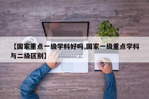 【国家重点一级学科好吗,国家一级重点学科与二级区别】
