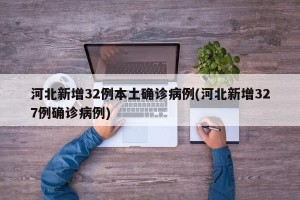 河北新增32例本土确诊病例(河北新增327例确诊病例)