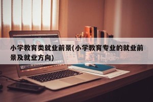 小学教育类就业前景(小学教育专业的就业前景及就业方向)