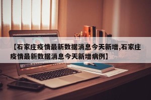 【石家庄疫情最新数据消息今天新增,石家庄疫情最新数据消息今天新增病例】
