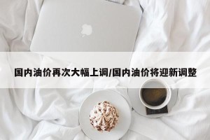 国内油价再次大幅上调/国内油价将迎新调整