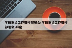 学校重点工作安排部署会(学校重点工作安排部署会讲话)