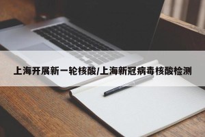 上海开展新一轮核酸/上海新冠病毒核酸检测