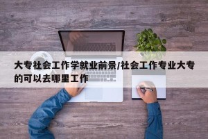 大专社会工作学就业前景/社会工作专业大专的可以去哪里工作