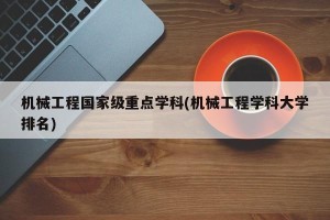 机械工程国家级重点学科(机械工程学科大学排名)