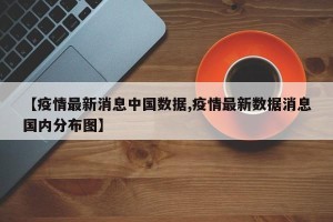 【疫情最新消息中国数据,疫情最新数据消息国内分布图】