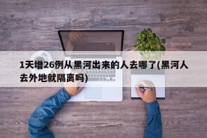 1天增26例从黑河出来的人去哪了(黑河人去外地就隔离吗)