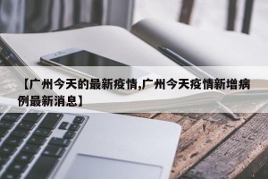 【广州今天的最新疫情,广州今天疫情新增病例最新消息】