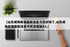 【山东威海疫情最新消息今天封城了,山东威海疫情最新消息今天又增加9人】