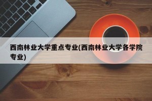 西南林业大学重点专业(西南林业大学各学院专业)